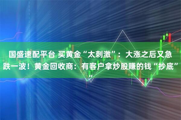国盛速配平台 买黄金“太刺激”：大涨之后又急跌一波！黄金回收商：有客户拿炒股赚的钱“抄底”