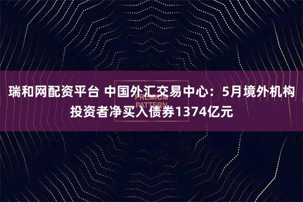 瑞和网配资平台 中国外汇交易中心：5月境外机构投资者净买入债券1374亿元