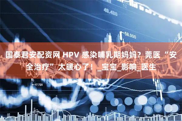 国泰君安配资网 HPV 感染哺乳期妈妈？莞医 “安全治疗” 太暖心了！_宝宝_影响_医生