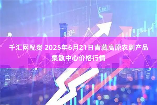 千汇网配资 2025年6月21日青藏高原农副产品集散中心价格行情