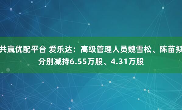 共赢优配平台 爱乐达：高级管理人员魏雪松、陈苗拟分别减持6.55万股、4.31万股