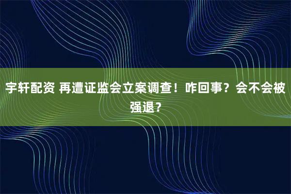 宇轩配资 再遭证监会立案调查！咋回事？会不会被强退？