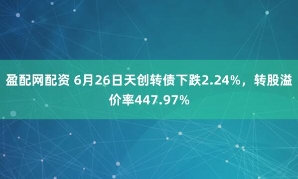 盈配网配资 6月26日天创转债下跌2.24%，转股溢价率447.97%