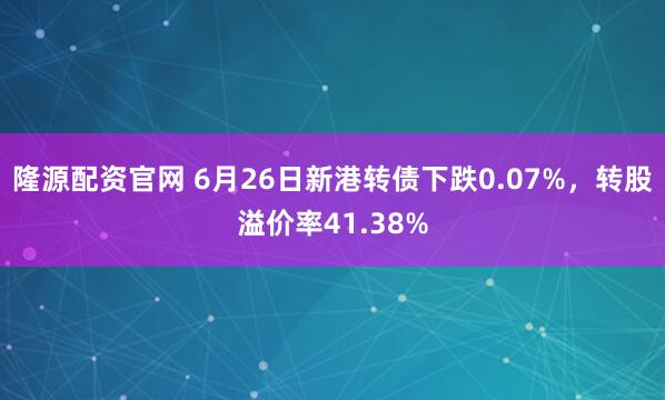 隆源配资官网 6月26日新港转债下跌0.07%，转股溢价率41.38%