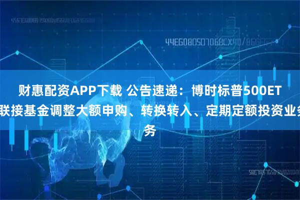 财惠配资APP下载 公告速递：博时标普500ETF联接基金调整大额申购、转换转入、定期定额投资业务