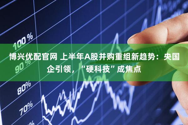 博兴优配官网 上半年A股并购重组新趋势：央国企引领，“硬科技”成焦点