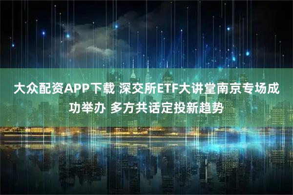 大众配资APP下载 深交所ETF大讲堂南京专场成功举办 多方共话定投新趋势