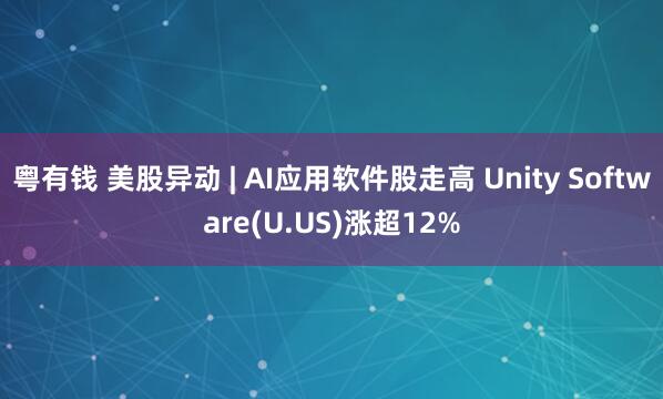 粤有钱 美股异动 | AI应用软件股走高 Unity Software(U.US)涨超12%