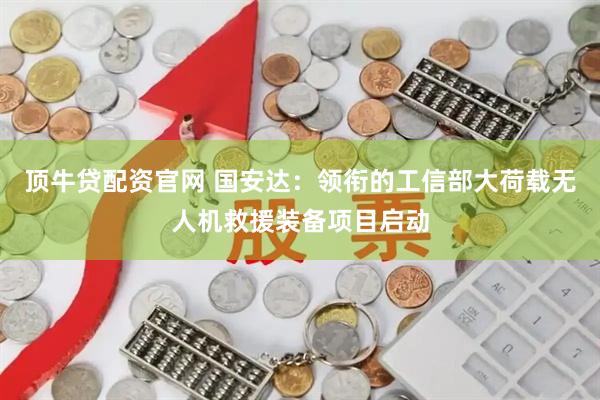 顶牛贷配资官网 国安达：领衔的工信部大荷载无人机救援装备项目启动