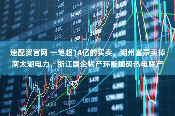 速配资官网 一笔超14亿的买卖，湖州富豪卖掉南太湖电力，浙江国企物产环能加码热电联产