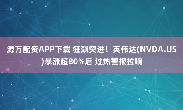 源万配资APP下载 狂飙突进！英伟达(NVDA.US)暴涨超80%后 过热警报拉响
