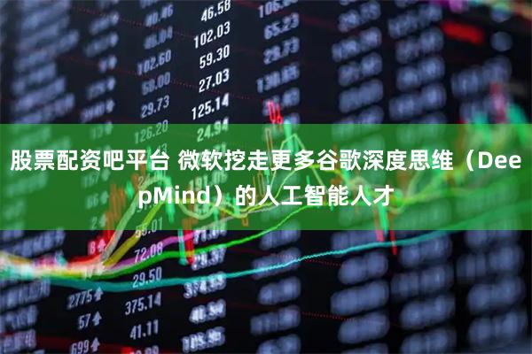 股票配资吧平台 微软挖走更多谷歌深度思维（DeepMind）的人工智能人才