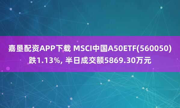 嘉垦配资APP下载 MSCI中国A50ETF(560050)跌1.13%, 半日成交额5869.30万元