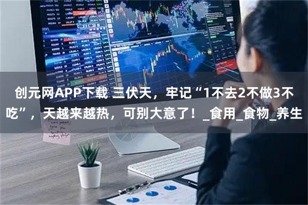 创元网APP下载 三伏天，牢记“1不去2不做3不吃”，天越来越热，可别大意了！_食用_食物_养生