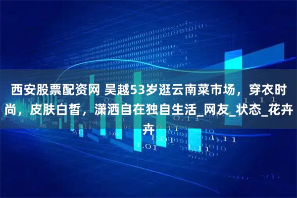 西安股票配资网 吴越53岁逛云南菜市场，穿衣时尚，皮肤白皙，潇洒自在独自生活_网友_状态_花卉