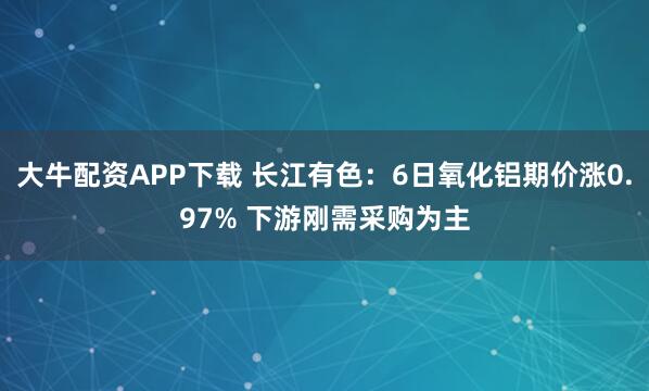大牛配资APP下载 长江有色：6日氧化铝期价涨0.97% 下游刚需采购为主