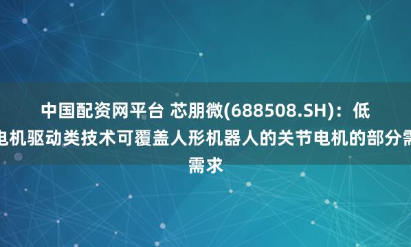 中国配资网平台 芯朋微(688508.SH)：低压电机驱动类技术可覆盖人形机器人的关节电机的部分需求