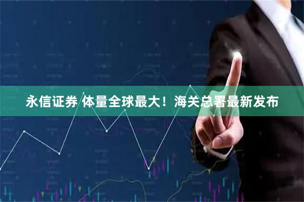 永信证券 体量全球最大！海关总署最新发布