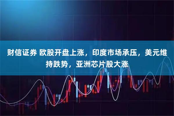 财信证券 欧股开盘上涨，印度市场承压，美元维持跌势，亚洲芯片股大涨