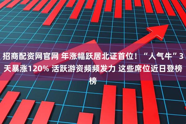 招商配资网官网 年涨幅跃居北证首位！“人气牛”3天暴涨120% 活跃游资频频发力 这些席位近日登榜