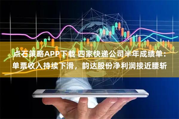 点石策略APP下载 四家快递公司半年成绩单：单票收入持续下滑，韵达股份净利润接近腰斩