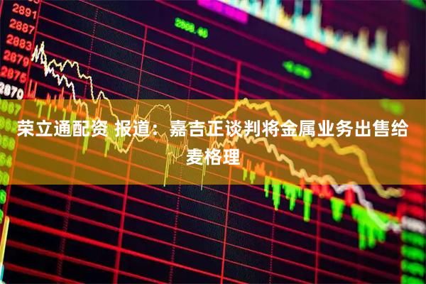 荣立通配资 报道：嘉吉正谈判将金属业务出售给麦格理